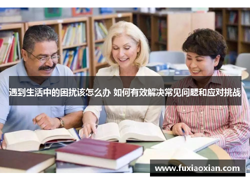 遇到生活中的困扰该怎么办 如何有效解决常见问题和应对挑战